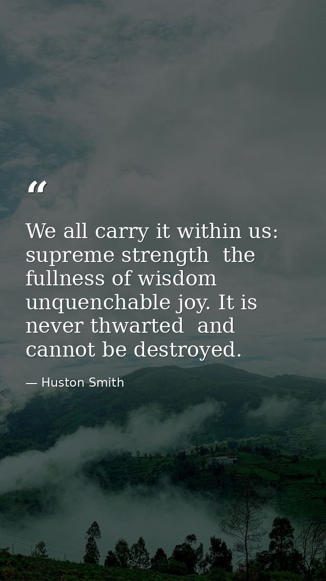 We all carry it within us: supreme strength  the fullness of wisdom  unquenchable joy. It is never thwarted  and cannot  — Huston Smith