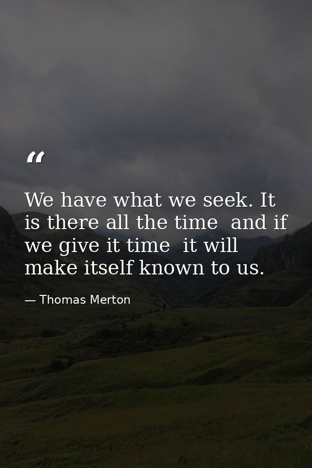 We have what we seek. It is there all the time  and if we give it time  it will make itself known to us. — Thomas Merton