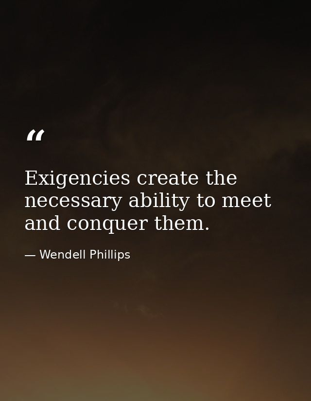 Exigencies create the necessary ability to meet and conquer them. — Wendell Phillips