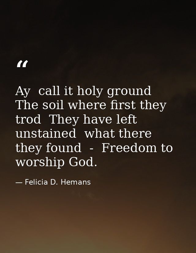 Ay  call it holy ground  The soil where first they trod  They have left unstained  what there they found  -  Freedom to  — Felicia D. Hemans
