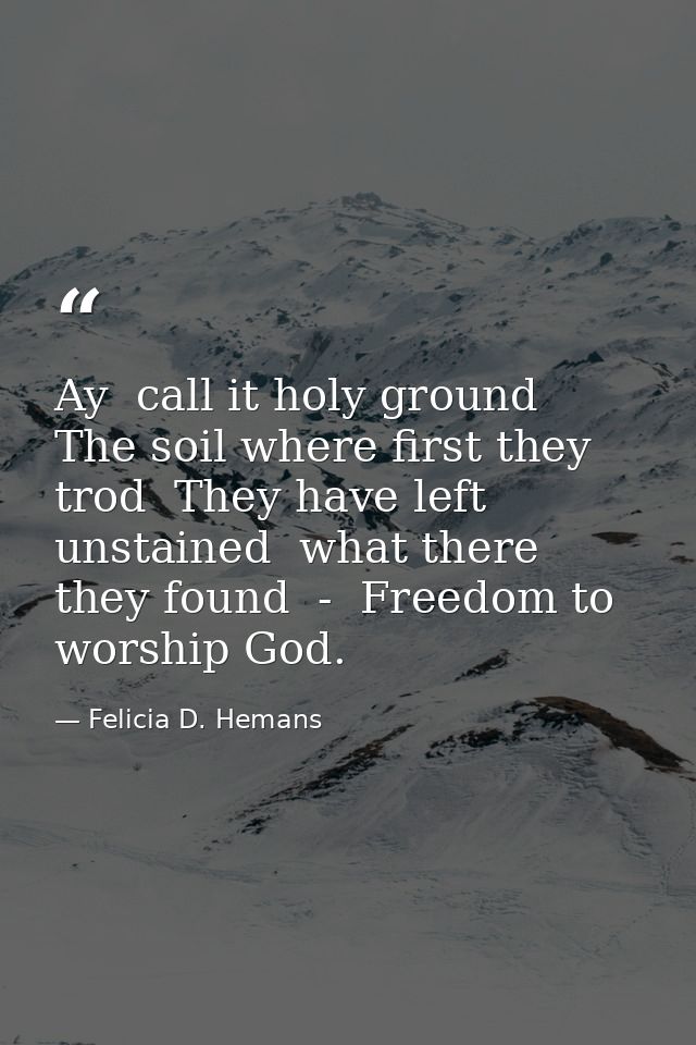 Ay  call it holy ground  The soil where first they trod  They have left unstained  what there they found  -  Freedom to  — Felicia D. Hemans