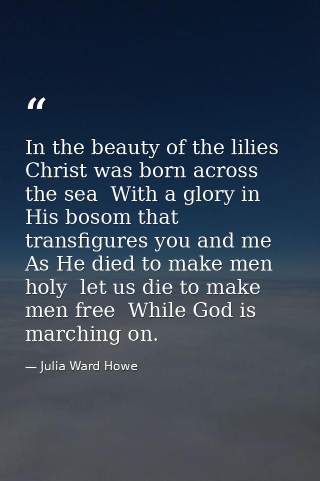 In the beauty of the lilies Christ was born across the sea  With a glory in His bosom that transfigures you and me  As H — Julia Ward Howe