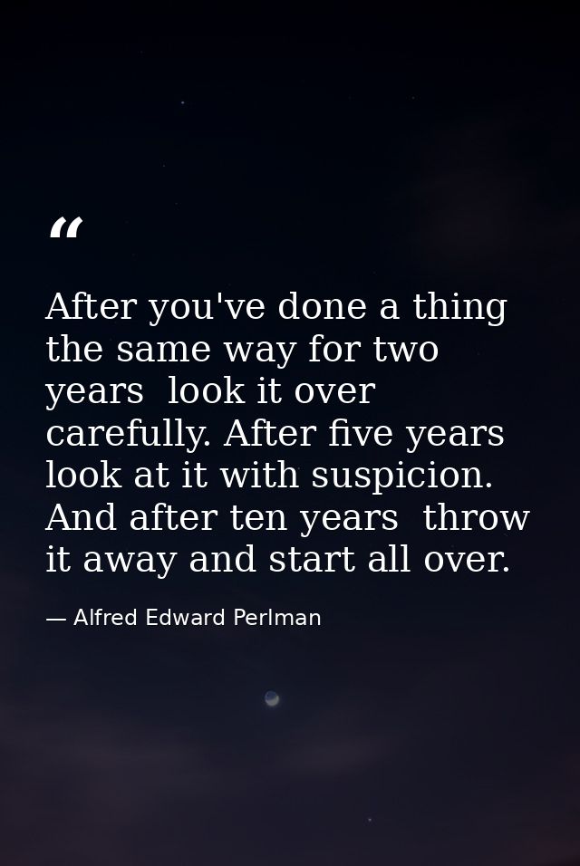After you've done a thing the same way for two years  look it over carefully. After five years  look at it with suspicio — Alfred Edward Perlman