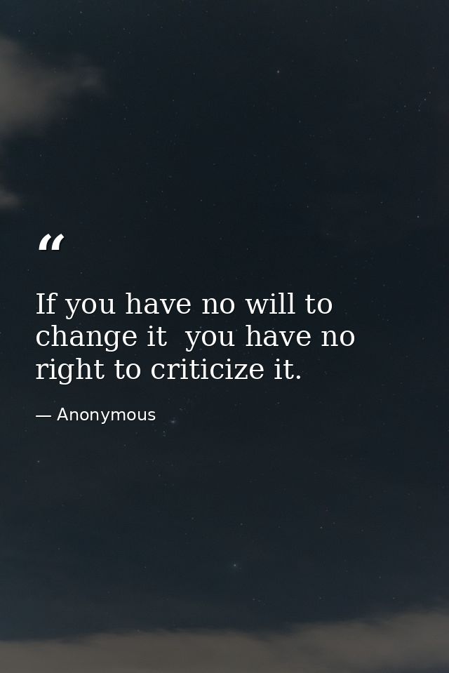 If you have no will to change it  you have no right to criticize it. — Anonymous