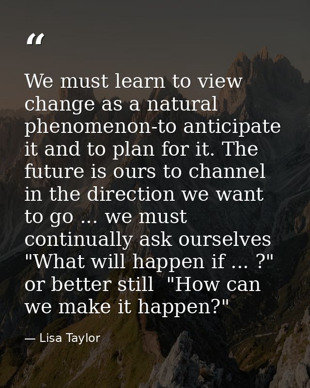 We must learn to view change as a natural phenomenon-to anticipate it and to plan for it. The future is ours to channel  — Lisa Taylor