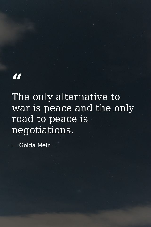 The only alternative to war is peace and the only road to peace is negotiations. — Golda Meir