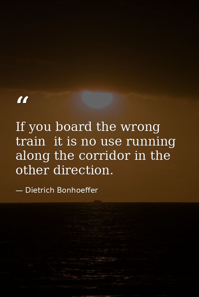 If you board the wrong train  it is no use running along the corridor in the other direction. — Dietrich Bonhoeffer