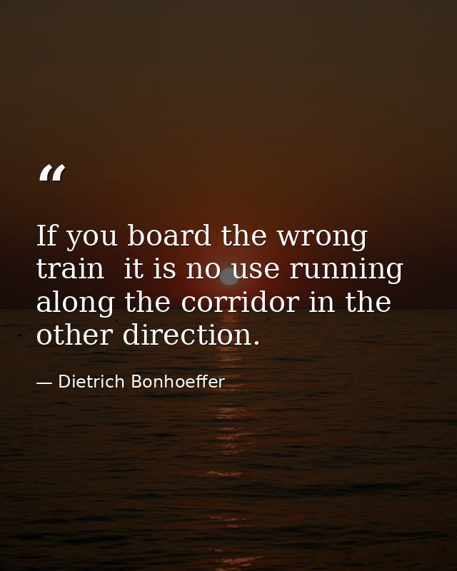 If you board the wrong train  it is no use running along the corridor in the other direction. — Dietrich Bonhoeffer