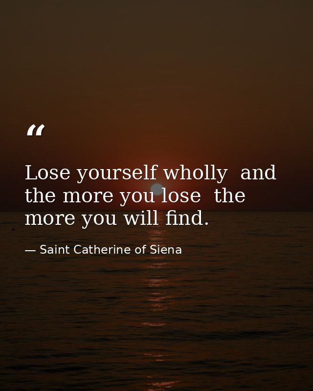 Lose yourself wholly  and the more you lose  the more you will find. — Saint Catherine of Siena