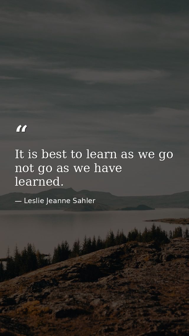 It is best to learn as we go  not go as we have learned. — Leslie Jeanne Sahler