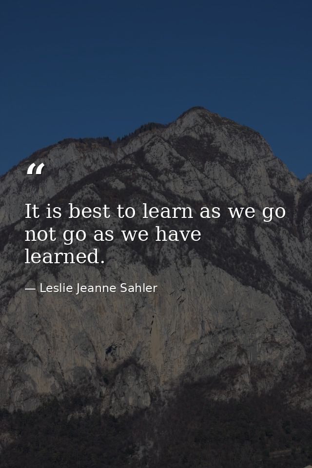 It is best to learn as we go  not go as we have learned. — Leslie Jeanne Sahler