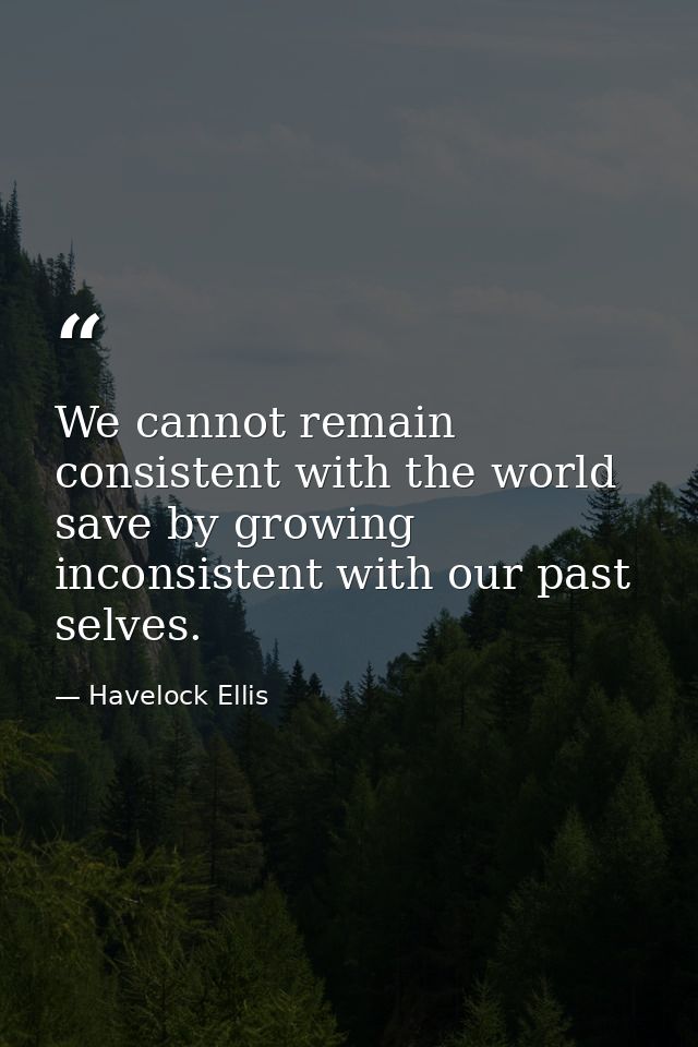 We cannot remain consistent with the world save by growing inconsistent with our past selves. — Havelock Ellis