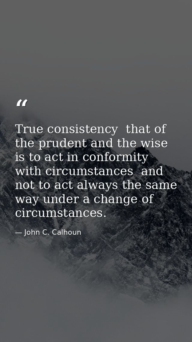 True consistency  that of the prudent and the wise  is to act in conformity with circumstances  and not to act always th — John C. Calhoun