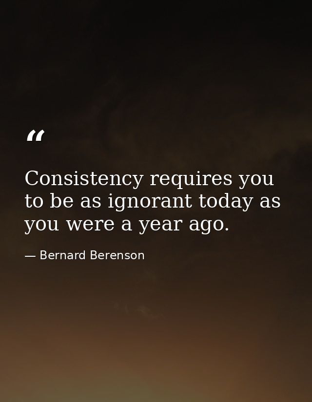 Consistency requires you to be as ignorant today as you were a year ago. — Bernard Berenson