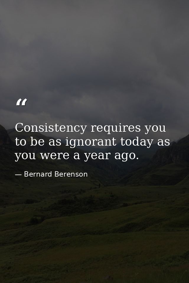 Consistency requires you to be as ignorant today as you were a year ago. — Bernard Berenson