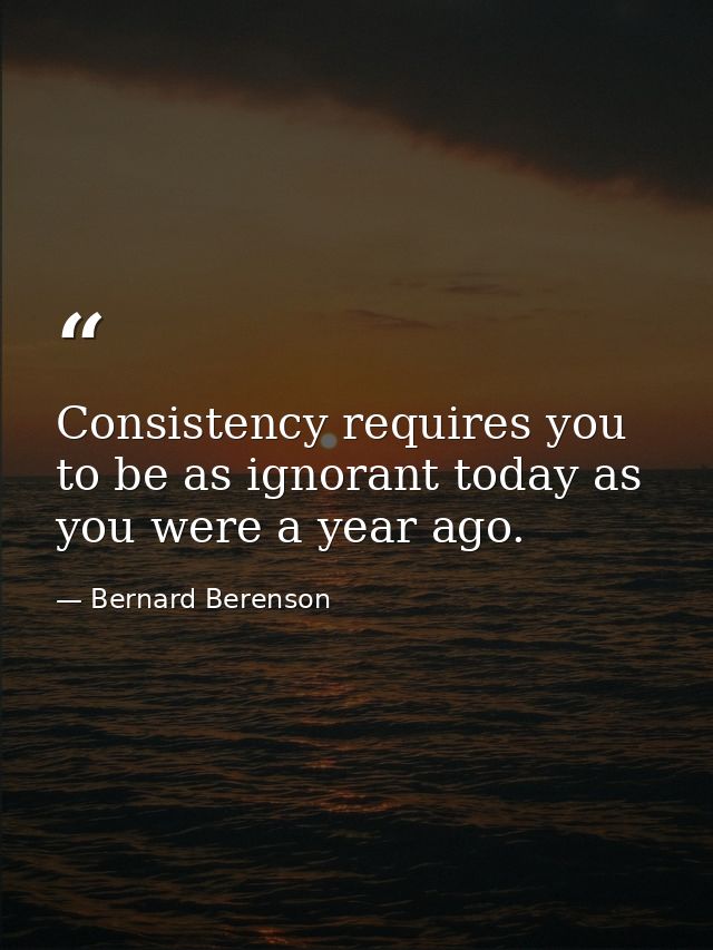 Consistency requires you to be as ignorant today as you were a year ago. — Bernard Berenson