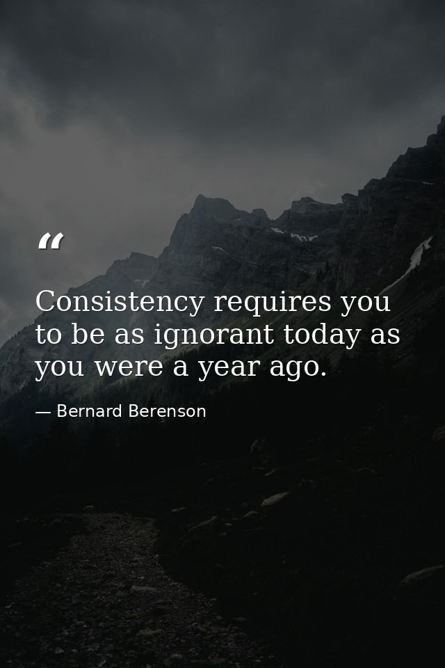 Consistency requires you to be as ignorant today as you were a year ago. — Bernard Berenson