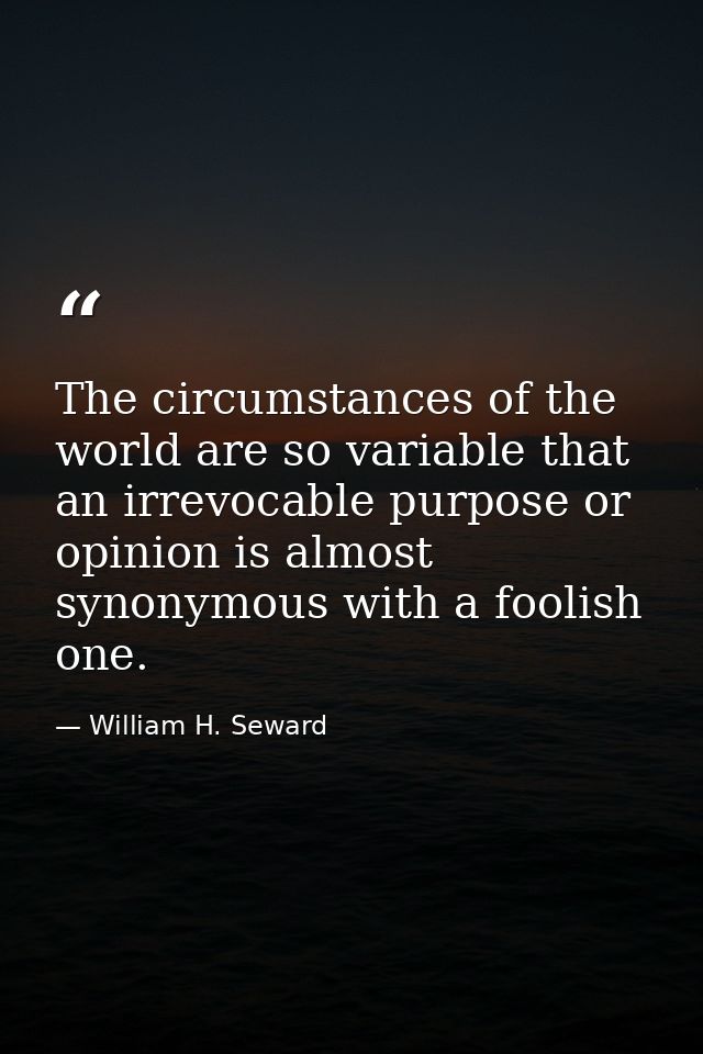 The circumstances of the world are so variable that an irrevocable purpose or opinion is almost synonymous with a foolis — William H. Seward
