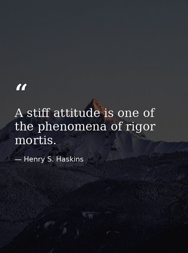 A stiff attitude is one of the phenomena of rigor mortis. — Henry S. Haskins