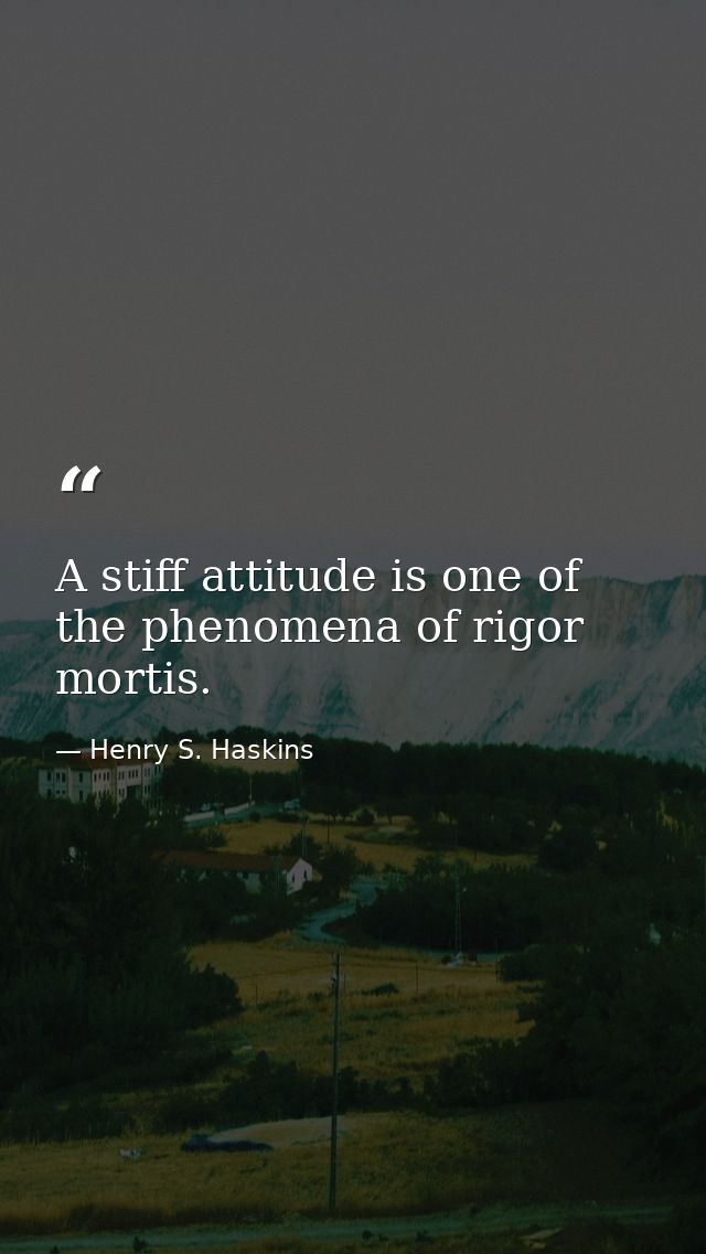 A stiff attitude is one of the phenomena of rigor mortis. — Henry S. Haskins
