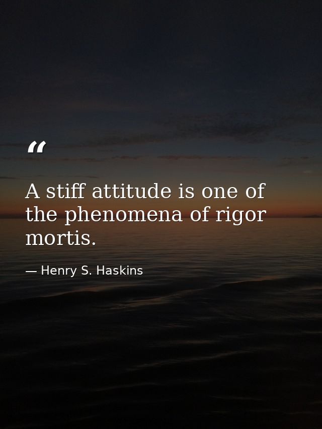 A stiff attitude is one of the phenomena of rigor mortis. — Henry S. Haskins