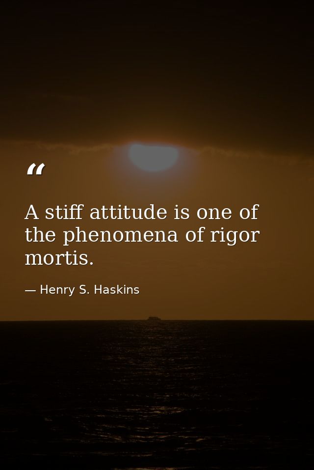 A stiff attitude is one of the phenomena of rigor mortis. — Henry S. Haskins