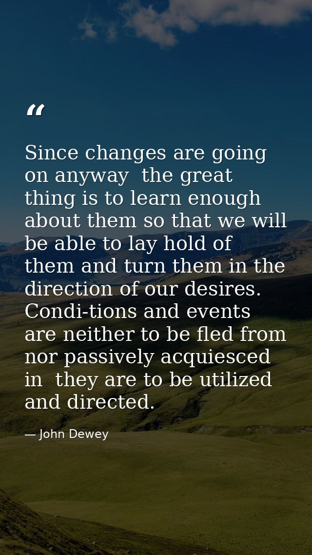 Since changes are going on anyway  the great thing is to learn enough about them so that we will be able to lay hold of  — John Dewey