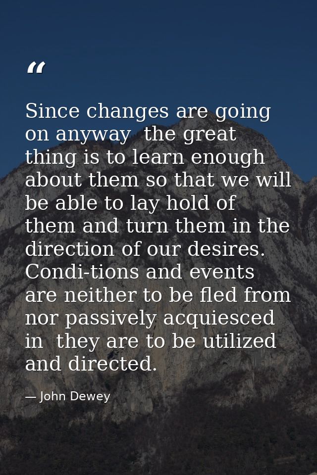 Since changes are going on anyway  the great thing is to learn enough about them so that we will be able to lay hold of  — John Dewey