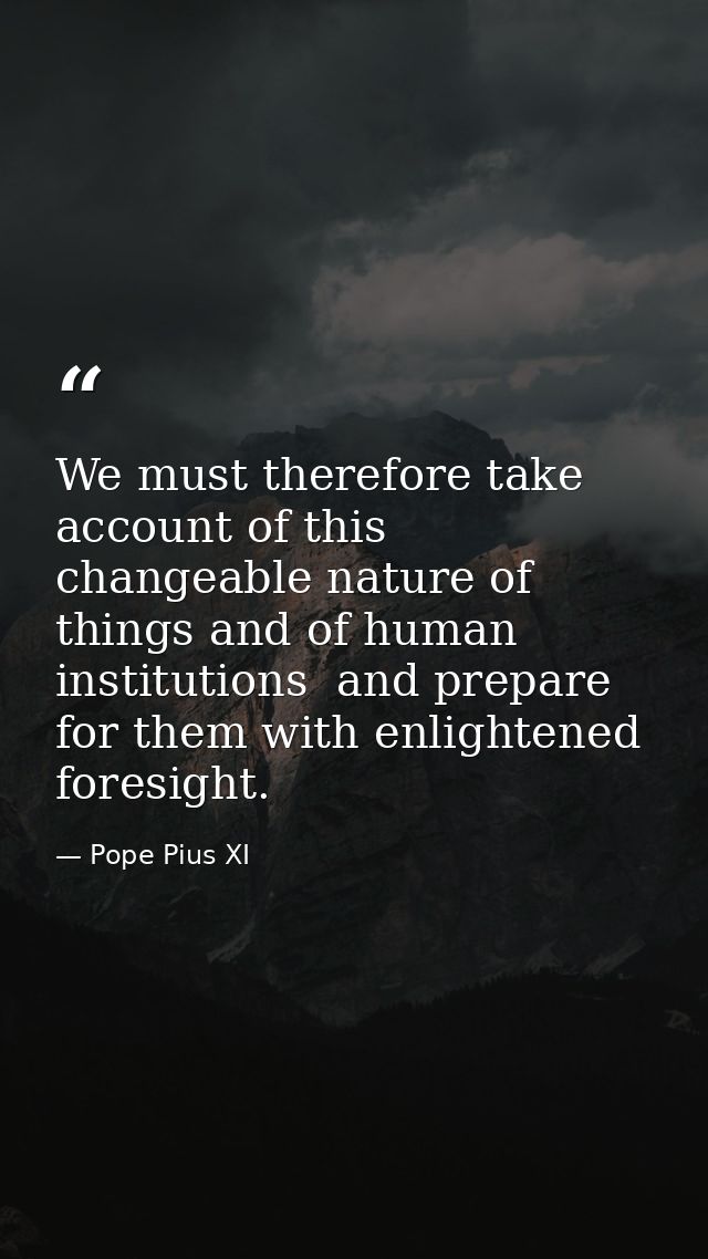 We must therefore take account of this changeable nature of things and of human institutions  and prepare for them with  — Pope Pius XI