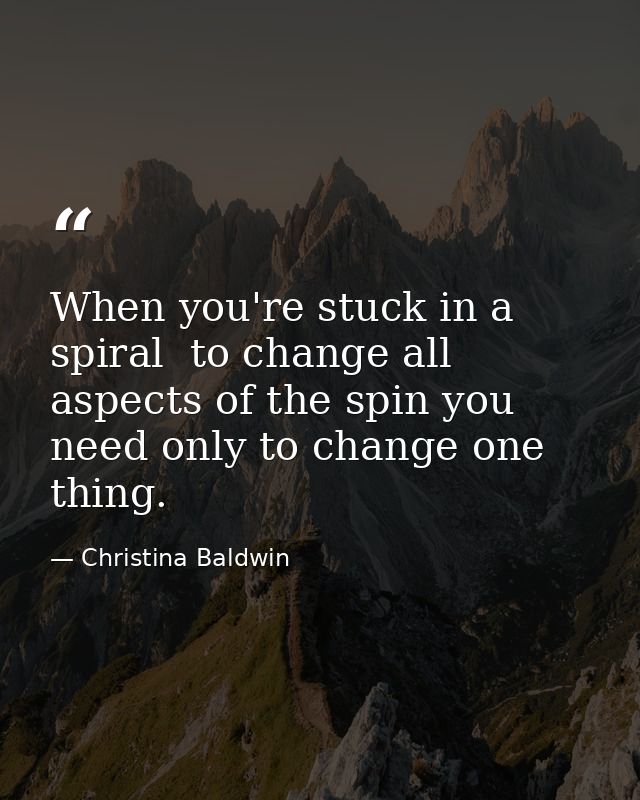 When you're stuck in a spiral  to change all aspects of the spin you need only to change one thing. — Christina Baldwin