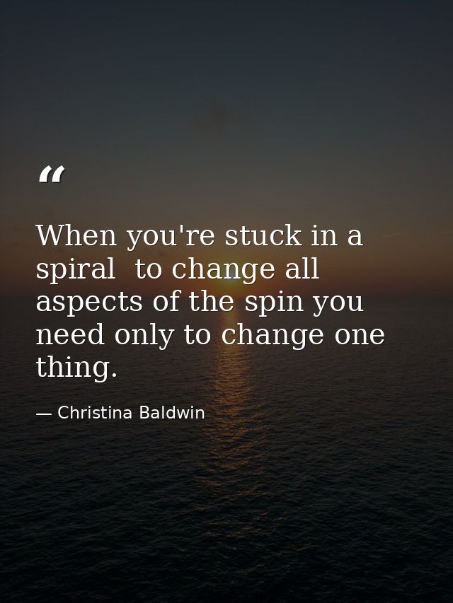 When you're stuck in a spiral  to change all aspects of the spin you need only to change one thing. — Christina Baldwin
