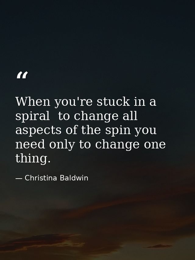 When you're stuck in a spiral  to change all aspects of the spin you need only to change one thing. — Christina Baldwin