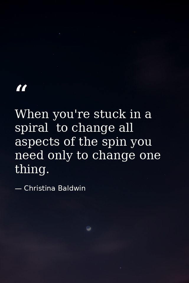When you're stuck in a spiral  to change all aspects of the spin you need only to change one thing. — Christina Baldwin