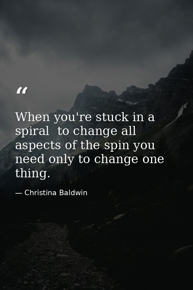 When you're stuck in a spiral  to change all aspects of the spin you need only to change one thing. — Christina Baldwin