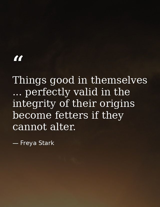 Things good in themselves ... perfectly valid in the integrity of their origins  become fetters if they cannot alter. — Freya Stark