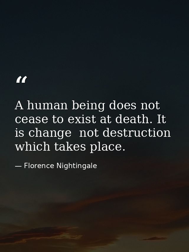 A human being does not cease to exist at death. It is change  not destruction  which takes place. — Florence Nightingale