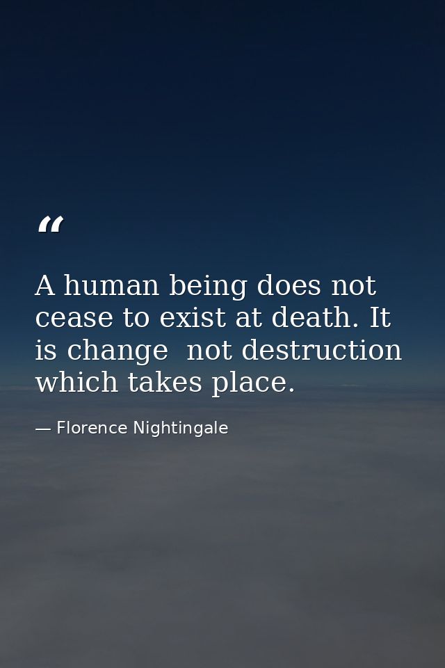 A human being does not cease to exist at death. It is change  not destruction  which takes place. — Florence Nightingale