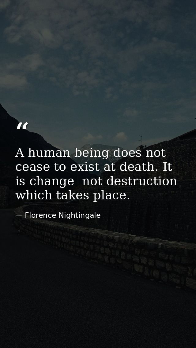 A human being does not cease to exist at death. It is change  not destruction  which takes place. — Florence Nightingale