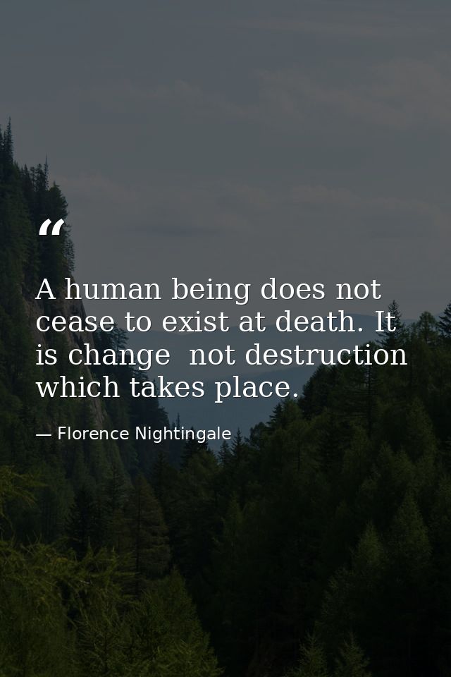 A human being does not cease to exist at death. It is change  not destruction  which takes place. — Florence Nightingale