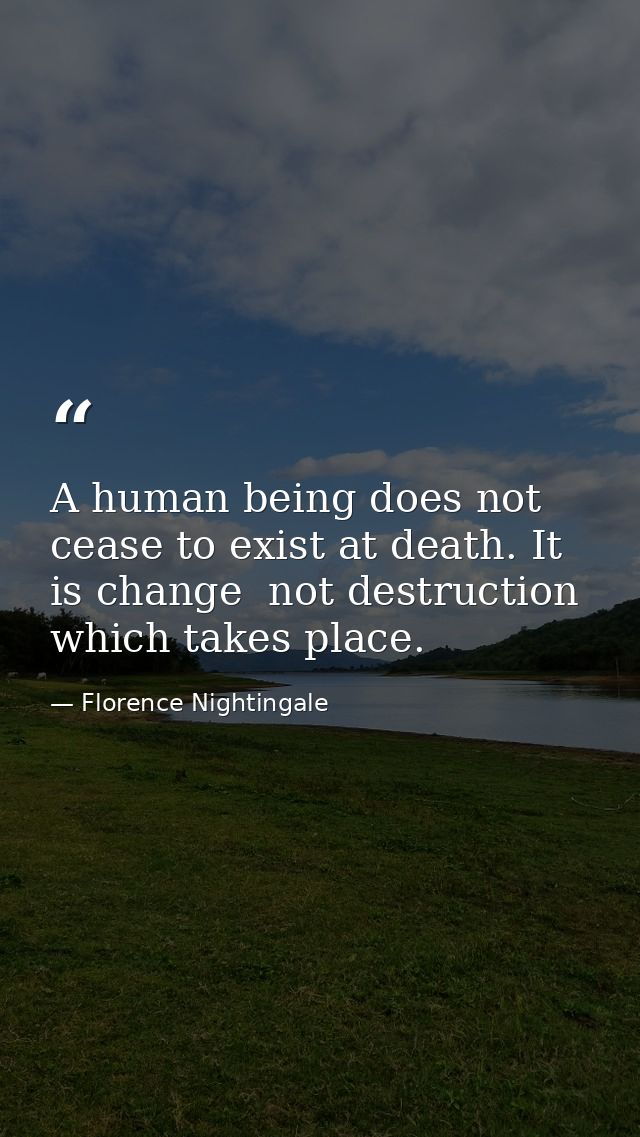 A human being does not cease to exist at death. It is change  not destruction  which takes place. — Florence Nightingale