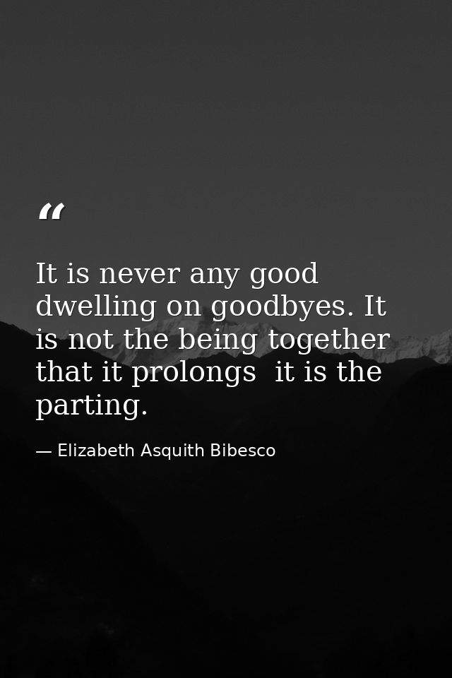 It is never any good dwelling on goodbyes. It is not the being together that it prolongs  it is the parting. — Elizabeth Asquith Bibesco