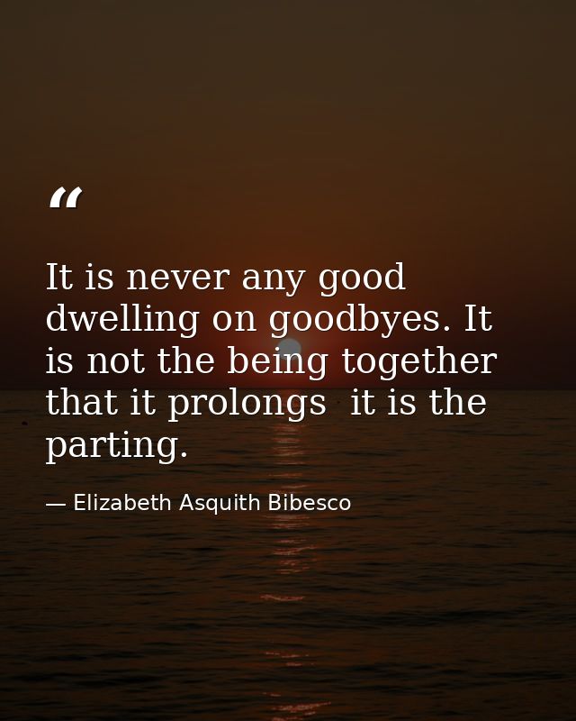 It is never any good dwelling on goodbyes. It is not the being together that it prolongs  it is the parting. — Elizabeth Asquith Bibesco