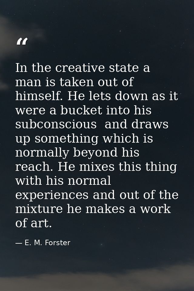 In the creative state a man is taken out of himself. He lets down as it were a bucket into his subconscious  and draws u — E. M. Forster