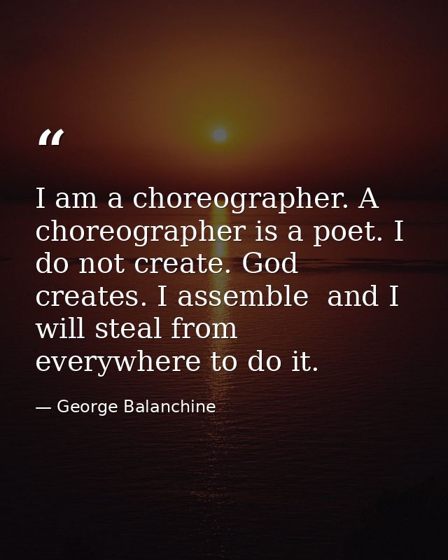 I am a choreographer. A choreographer is a poet. I do not create. God creates. I assemble  and I will steal from everywh — George Balanchine