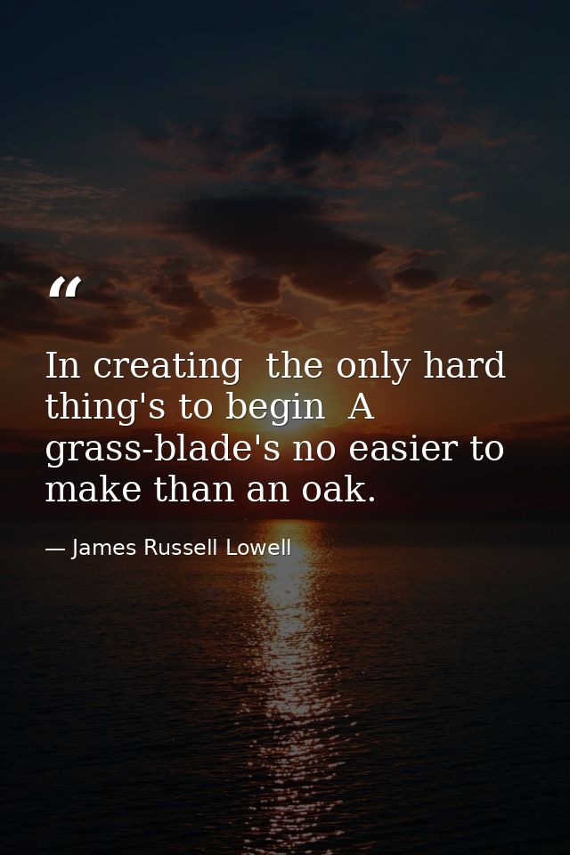 In creating  the only hard thing's to begin  A grass-blade's no easier to make than an oak. — James Russell Lowell