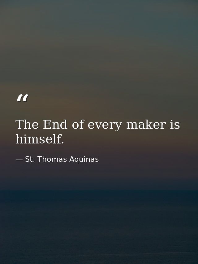 The End of every maker is himself. — St. Thomas Aquinas
