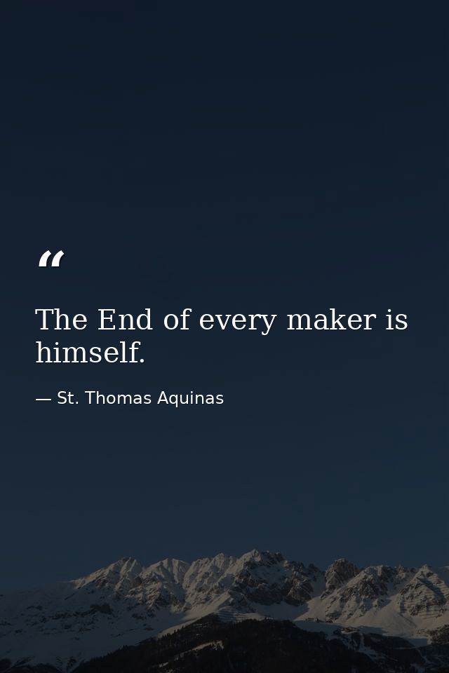 The End of every maker is himself. — St. Thomas Aquinas
