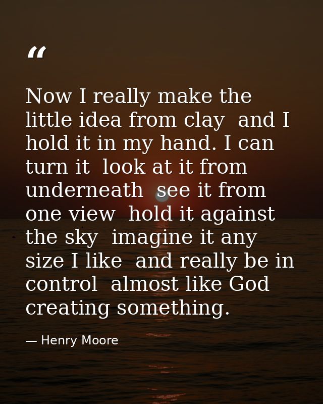 Now I really make the little idea from clay  and I hold it in my hand. I can turn it  look at it from underneath  see it — Henry Moore