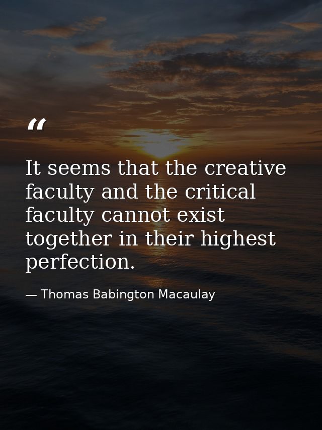 It seems that the creative faculty and the critical faculty cannot exist together in their highest perfection. — Thomas Babington Macaulay