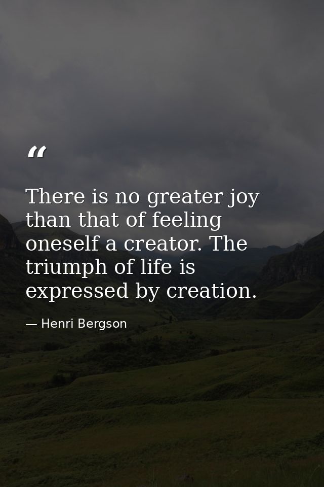 There is no greater joy than that of feeling oneself a creator. The triumph of life is expressed by creation. — Henri Bergson